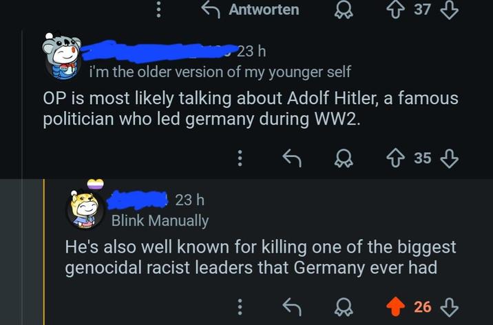 Antworten 23h i'm the older version of my younger self 37 OP is most likely talking about Adolf Hitler, a famous politician who led germany during WW2. ↑ 35 23h Blink Manually He's also well known for killing one of the biggest genocidal racist leaders that Germany ever had 26