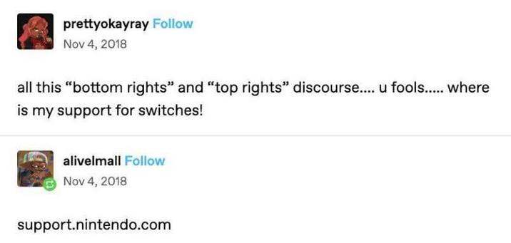 prettyokayray Follow Nov 4, 2018 all this "bottom rights" and "top rights" discourse.... u fools..... where is my support for switches! alivelmall Follow Nov 4, 2018 support.nintendo.com