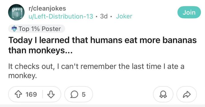 r/cleanjokes u/Left-Distribution-13 3d Joker Top 1% Poster • Join Today I learned that humans eat more bananas than monkeys... It checks out, I can't remember the last time I ate a monkey. 169 LO D