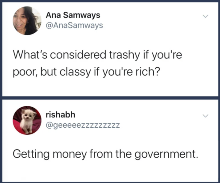 Ana Samways @AnaSamways What's considered trashy if you're poor, but classy if you're rich? rishabh @geeeeezzzzzzzzz Getting money from the government.