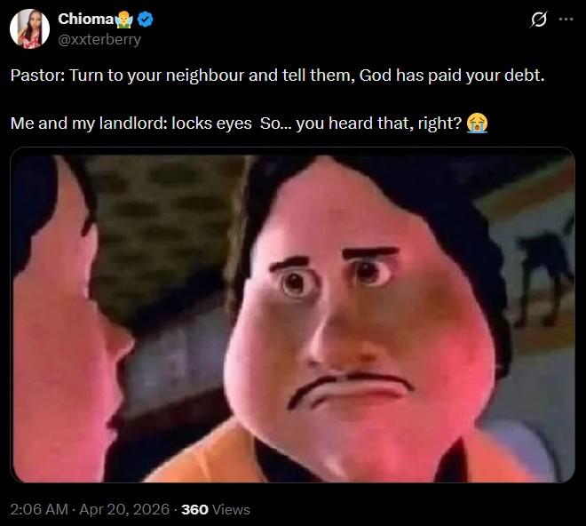 Chioma✔ @xxterberry Pastor: Turn to your neighbour and tell them, God has paid your debt. Me and my landlord: locks eyes So... you heard that, right? 2:06 AM - Apr 20, 2026 - 360 Views