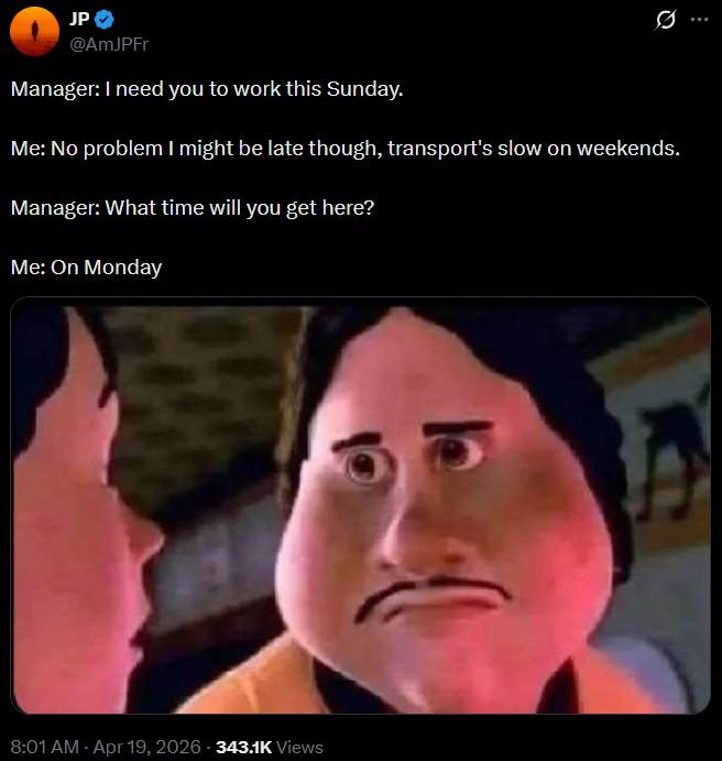 JP @AmJPFr Manager: I need you to work this Sunday. Ø Me: No problem I might be late though, transport's slow on weekends. Manager: What time will you get here? Me: On Monday 8:01 AM - Apr 19, 2026 343.1K Views