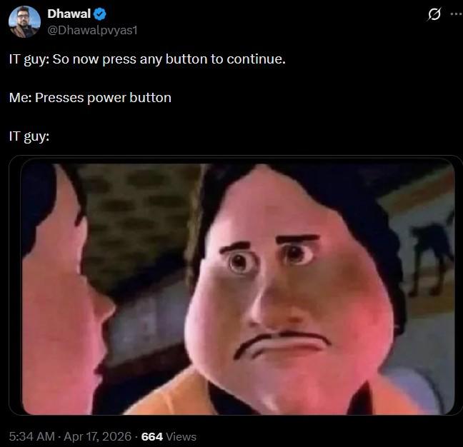 Dhawal @Dhawalpvyas1 IT guy: So now press any button to continue. Me: Presses power button IT guy: 5:34 AM - Apr 17, 2026 - 664 Views