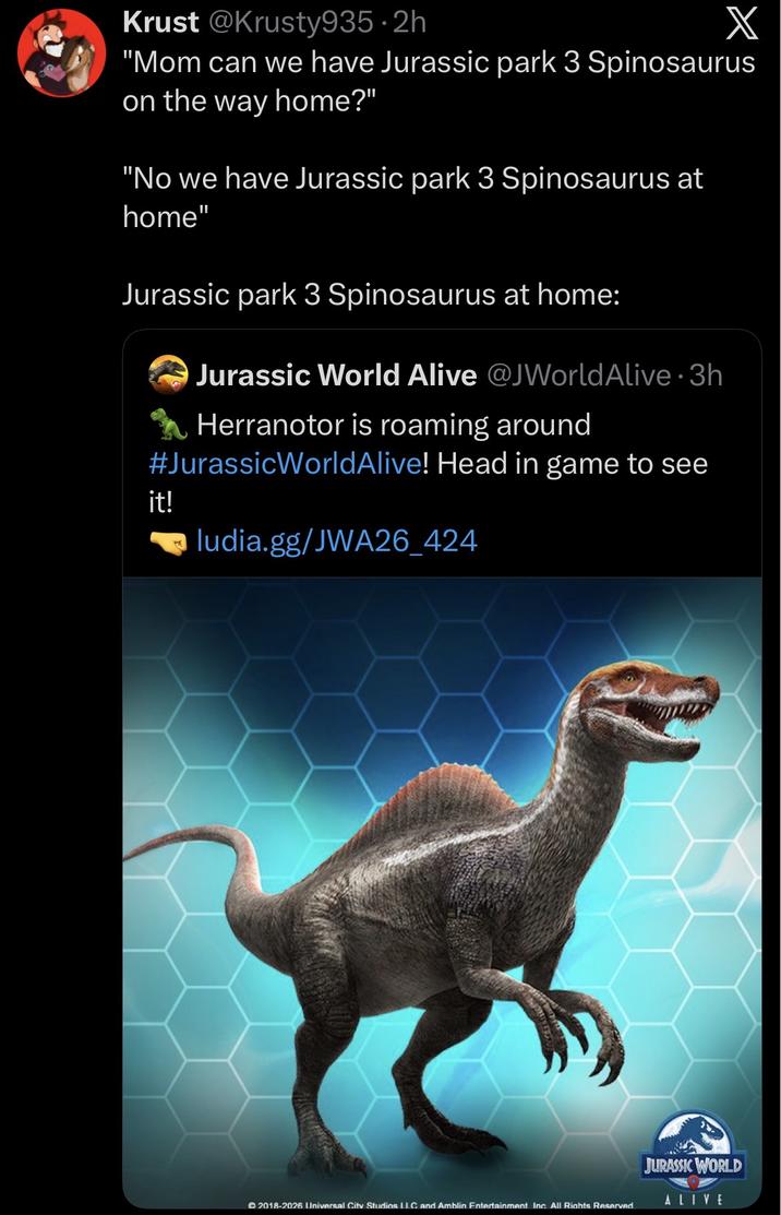 Krust @Krusty935.2h X "Mom can we have Jurassic park 3 Spinosaurus on the way home?" "No we have Jurassic park 3 Spinosaurus at home" Jurassic park 3 Spinosaurus at home: Jurassic World Alive @JWorld Alive 3h Herranotor is roaming around #Jurassic WorldAlive! Head in game to see it! ludia.gg/JWA26_424 JURASSIC WORLD ALIVE 2018-2026 Universal City Studios LLC and Amblin Entertainment Inc. All Rights Reserved.