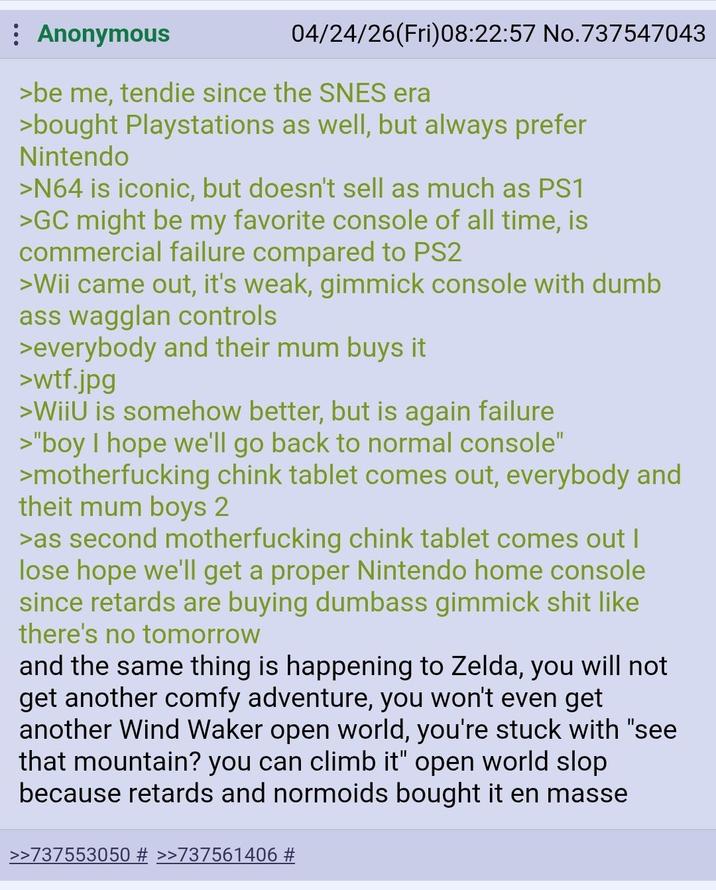 Anonymous 04/24/26(Fri)08:22:57 No.737547043 >be me, tendie since the SNES era >bought Playstations as well, but always prefer Nintendo >N64 is iconic, but doesn't sell as much as PS1 >GC might be my favorite console of all time, is commercial failure compared to PS2 >Wii came out, it's weak, gimmick console with dumb ass wagglan controls >everybody and their mum buys it >w--.jpg >WiiU is somehow better, but is again failure >"boy I hope we'll go back to normal console" >m------------ chink tablet comes out, everybody and theit mum boys 2 >as second m------------ chink tablet comes out I lose hope we'll get a proper Nintendo home console since retards are buying dumbass gimmick s--- like there's no tomorrow and the same thing is happening to Zelda, you will not get another comfy adventure, you won't even get another Wind Waker open world, you're stuck with "see that mountain? you can climb it" open world slop because retards and normoids bought it en masse >>737553050 # >>737561406 #