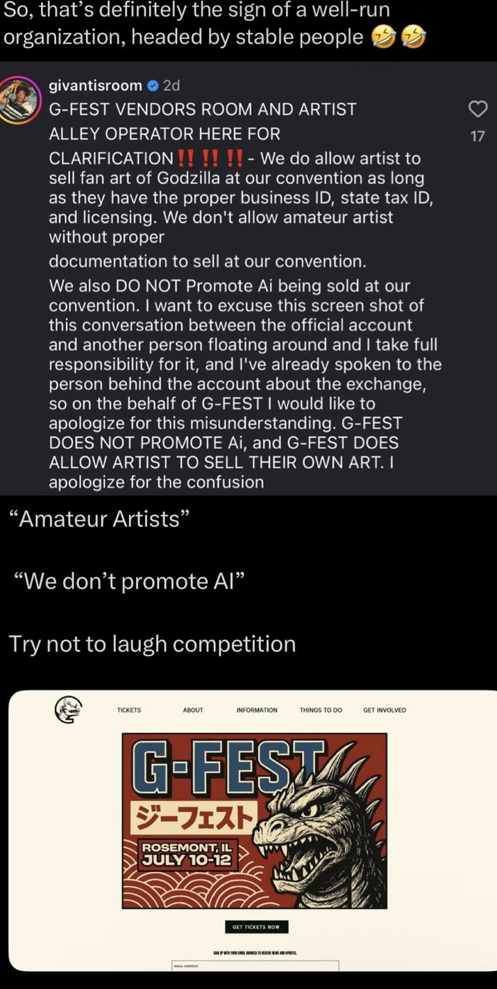 So, that's definitely the sign of a well-run organization, headed by stable people givantisroom 2d G-FEST VENDORS ROOM AND ARTIST ALLEY OPERATOR HERE FOR CLARIFICATION!!!!!! - We do allow artist to sell fan art of Godzilla at our convention as long as they have the proper business ID, state tax ID, and licensing. We don't allow amateur artist without proper documentation to sell at our convention. We also DO NOT Promote Ai being sold at our convention. I want to excuse this screen shot of this conversation between the official account and another person floating around and I take full responsibility for it, and I've already spoken to the person behind the account about the exchange, so on the behalf of G-FEST I would like to apologize for this misunderstanding. G-FEST DOES NOT PROMOTE Ai, and G-FEST DOES ALLOW ARTIST TO SELL THEIR OWN ART. I apologize for the confusion "Amateur Artists" "We don't promote Al" Try not to laugh competition 3 17 TICKETS ABOUT INFORMATION THINGS TO DO GET INVOLVED G-FEST ジーフェスト ROSEMONT, IL JULY 10-12 GET TICKETS NOW