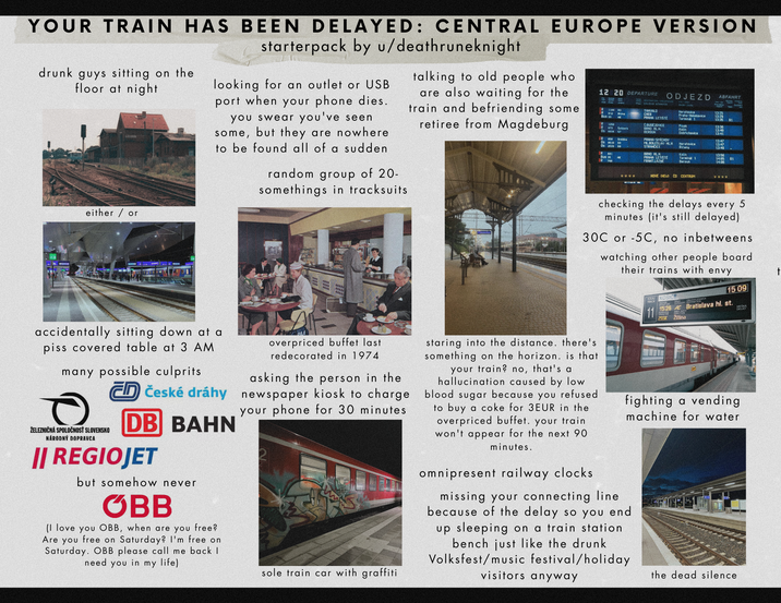 YOUR TRAIN HAS BEEN DELAYED: CENTRAL EUROPE VERSION starterpack by u/deathruneknight drunk guys sitting on the floor at night looking for an outlet or USB port when your phone dies. you swear you've seen but they are nowhere some, to be found all of a sudden random group of 20- somethings in tracksuits talking to old people who are also waiting for the train and befriending some retiree from Magdeburg 12 20 DEPARTURE 1144 R3 Bline BE R 1254 R 173 R 854 Os 9510 R 601 ODJEZD Spilberk Selke $3 TANUALD CHER PRAHA LETISTE CBUDĚJOVICE BRNO HLH BEROUN PRAHA-SMICHOU ABFAHRT Neratovice Praha-Holešovice Terminal 1 13:25 13:29 13:35 B1 Pisek Kolin 13:36 13:40 Dobřichovice 13:41 13:47 MLBOLESLAV HLN STRANCICE Heratovice Ricany 13:47 13:49 BRNO HLH PRAHA LETIŠTE FRAHT LAZHE 13:56 Terminal 1 Beroun 14:05 81 14:06 5333 HOVE (NEW) CD CENTRUM 3333 either/or M **** checking the delays every 5 minutes (it's still delayed) 30C or -5C, no inbetweens watching other people board their trains with envy t 15 09 11 15:26 Bratislava hl.st. ZSSK Žilina DELAY KOLA KOŠICE accidentally sitting down at a piss covered table at 3 AM many possible culprits ŽELEZNIČNÁ SPOLOČNOSŤ SLOVENSKO NÁRODNÝ DOPRAVCA České dráhy DB BAHN || REGIOJET but somehow never OBB (I love you OBB, when are you free? Are you free on Saturday? I'm free on Saturday. OBB please call me back I need you in my life) overpriced buffet last redecorated in 1974 asking the person in the newspaper kiosk to charge your phone for 30 minutes sole train car with graffiti staring into the distance. there's something on the horizon. is that your train? no, that's a hallucination caused by low blood sugar because you refused to buy a coke for 3EUR in the overpriced buffet. your train won't appear for the next 90 minutes. omnipresent railway clocks fighting a vending machine for water missing your connecting line because of the delay so you end up sleeping on a train station bench just like the drunk Volksfest/music festival/holiday visitors anyway the dead silence