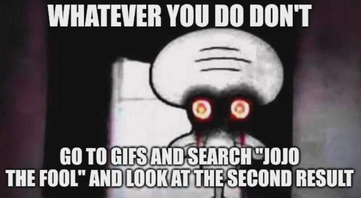 WHATEVER YOU DO DON'T GO TO GIFS AND SEARCH "JOJO THE FOOL" AND LOOK AT THE SECOND RESULT