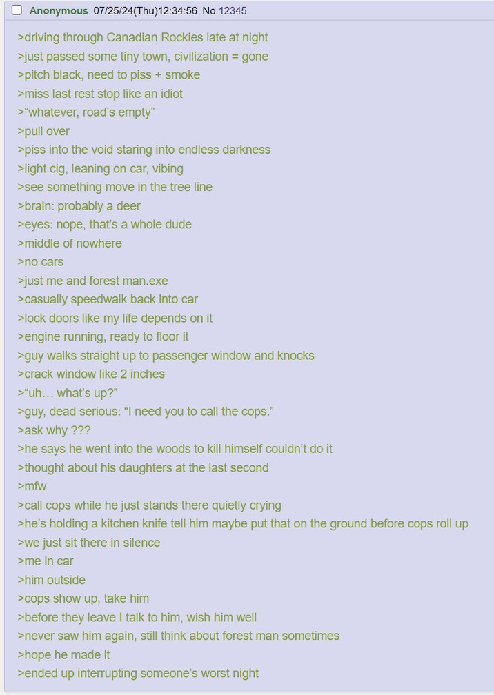 ☐ Anonymous 07/25/24(Thu)12:34:56 No.12345 >driving through Canadian Rockies late at night >just passed some tiny town, civilization = gone >pitch black, need to piss + smoke >miss last rest stop like an idiot >"whatever, road's empty" >pull over >piss into the void staring into endless darkness >light c--, leaning on car, vibing >see something move in the tree line >brain: probably a deer >eyes: nope, that's a whole dude >middle of nowhere >no cars >just me and forest man.exe >casually speedwalk back into car >lock doors like my life depends on it >engine running, ready to floor it >guy walks straight up to passenger window and knocks >crack window like 2 inches >"uh... what's up?" >guy, dead serious: "I need you to call the cops." >ask why ??? >he says he went into the woods to kill himself couldn't do it >thought about his daughters at the last second >mfw >call cops while he just stands there quietly crying >he's holding a kitchen knife tell him maybe put that on the ground before cops roll up >we just sit there in silence >me in car >him outside >cops show up, take him >before they leave I talk to him, wish him well >never saw him again, still think about forest man sometimes >hope he made it >ended up interrupting someone's worst night