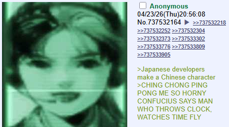 Anonymous 04/23/26(Thu)20:56:08 No.737532164 >>737532218 >>737532252 >>737532304 >>737532373 >>737533302 >>737533776 >>737533809 >>737533905 >Japanese developers make a Chinese character >CHING CHONG PING PONG ME SO HORNY CONFUCIUS SAYS MAN WHO THROWS CLOCK, WATCHES TIME FLY