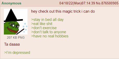 Anonymous 207 KB PNG 04/18/22(Mon)07:14:39 No.876500905 hey check out this magic trick i can do >stay in bed all day >eat like s--- >don't exercise >don't talk to anyone >have no real hobbies Ta daaaa >I'm depressed