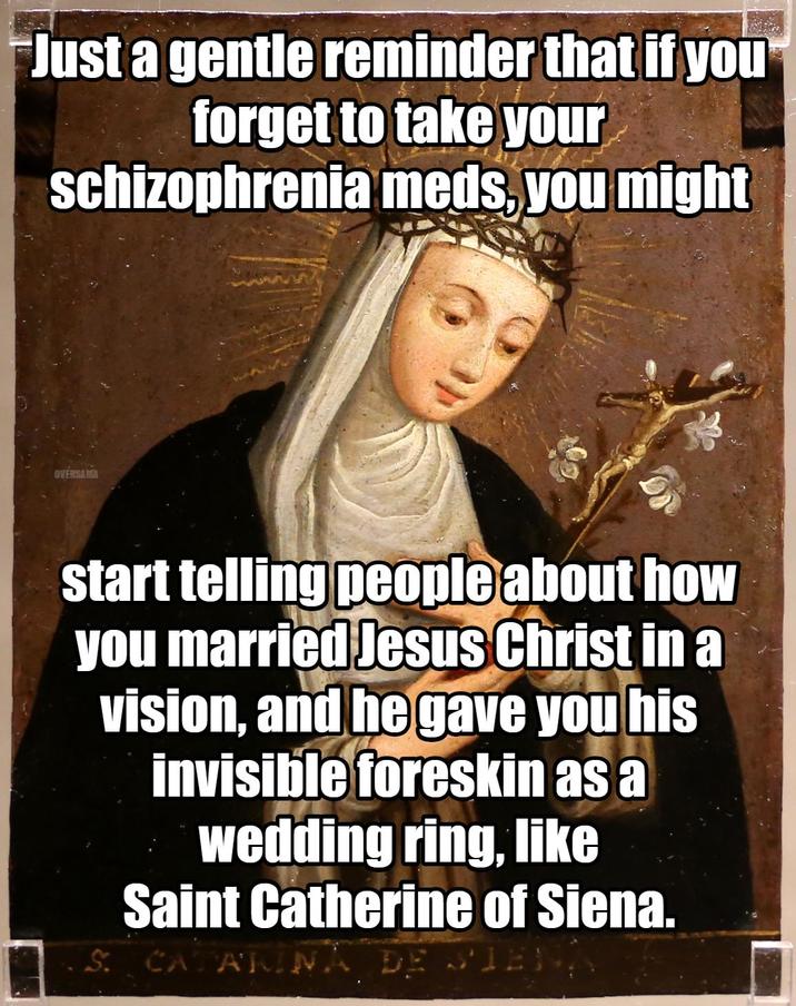 Just a gentle reminder that if you forget to take your schizophrenia meds, you might OVERSAMA start telling people about how you married Jesus Christ in a vision, and he gave you his invisible foreskin as a wedding ring, like Saint Catherine of Siena. S: CATARINA DE SIENA
