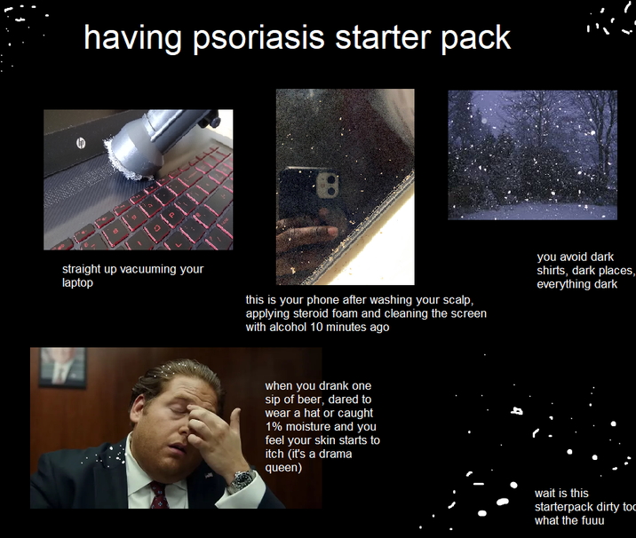 having psoriasis starter pack straight up vacuuming your laptop this is your phone after washing your scalp, applying steroid foam and cleaning the screen with alcohol 10 minutes ago you avoid dark shirts, dark places, everything dark when you drank one sip of beer, dared to wear a hat or caught 1% moisture and you feel your skin starts to itch (it's a drama queen) wait is this starterpack dirty too what the fuuu