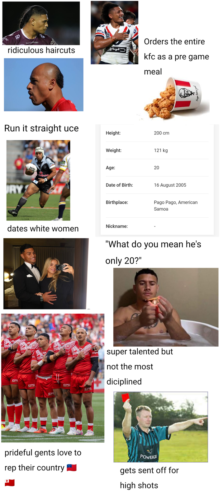 ShavandPartners ridiculous haircuts כקל3 Orders the entire kfc as a pre game meal Run it straight uce Height: 200 cm RY Weight: 121 kg NUTRI Matone Age: 20 Date of Birth: 16 August 2005 Birthplace: Pago Pago, American Samoa dates white women Nickname: "What do you mean he's only 20?" EPS EPS EPS EPS EPS Digice super talented but not the most diciplined prideful gents love to rep their country POWERGE gets sent off for high shots Finger licking