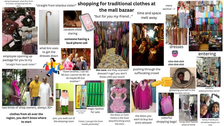 asking shopkeeper what they think of a dress and getting their life story "straight from istanbul sister!" shopping for traditional clothes at VGU the mall bazaar time and space melt away "but for you my friend..." mens section --> employee opening up package for you to try "straight from saudi sister!" what bro uses to get the dresses down random child staring someone having a loud phone call 0000 "listen brother, i can do 80 but i cannot do 95- ok ok maybe 85 but brother-" Hashmi (a) the cave. are they scarves? dresses? rugs? you don't know until you touch two kinds of shop owners, always 30+ clothes from all over the region, you don't know where to start pov: you walk out of the dressing room kohl thats def. not lead magic lipstick for sale "sister, i just got this from kuwait yesterday" dresses pushing through the suffocating crowd click click click click click click entering the dress ur mom insists is the most beautiful thing since the stars the dress you want to buy but arent allowed glimpsing yourself in the counter mirror costume jewelry/trinket corner colorful shopping bags! living room fashion show at home family friends you somehow always run into
