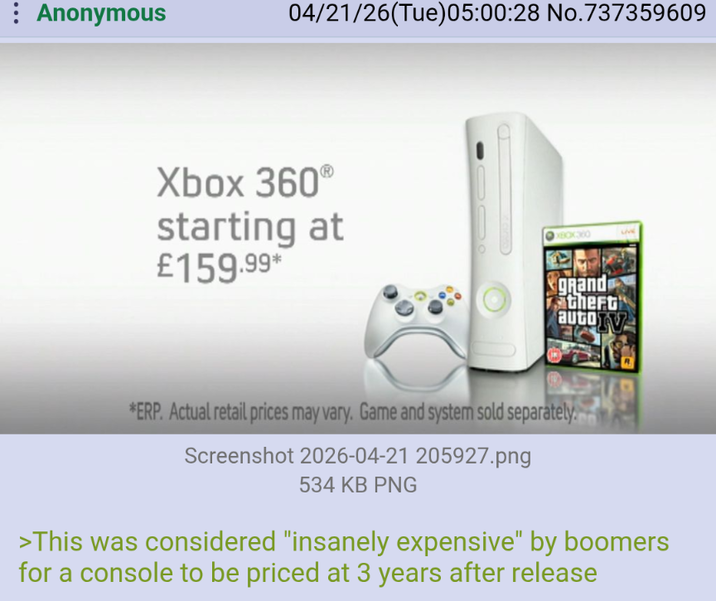 : Anonymous 04/21/26(Tue)05:00:28 No.737359609 Xbox 360° starting at £159.99* XBOX360 grand theft autoTV *ERP. Actual retail prices may vary. Game and system sold separately. Screenshot 2026-04-21 205927.png 534 KB PNG >This was considered "insanely expensive" by boomers for a console to be priced at 3 years after release