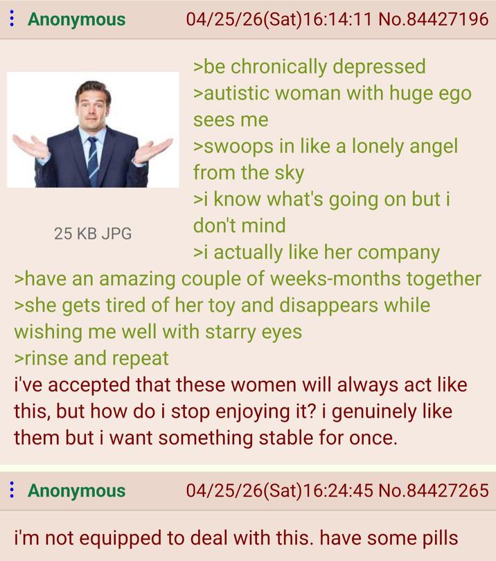 : Anonymous 25 KB JPG 04/25/26(Sat) 16:14:11 No.84427196 >be chronically depressed >autistic woman with huge ego sees me >swoops in like a lonely angel from the sky >i know what's going on but i don't mind >i actually like her company >have an amazing couple of weeks-months together >she gets tired of her toy and disappears while wishing me well with starry eyes >rinse and repeat i've accepted that these women will always act like this, but how do i stop enjoying it? i genuinely like them but i want something stable for once. ⠀ Anonymous 04/25/26(Sat) 16:24:45 No.84427265 i'm not equipped to deal with this. have some pills