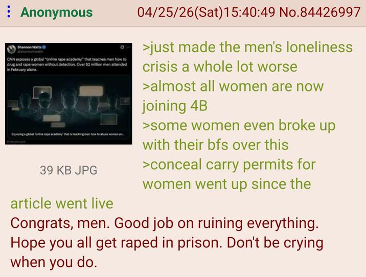 : Anonymous Shannon Watts shannawas CNN exposes a global "online r--- academy" that teaches men how to drug and r--- women without detection. Over 62 million men attended in February alone. from Exposing a global ne jape academy that is teaching in how to abose women an 39 KB JPG article went live 04/25/26(Sat) 15:40:49 No.84426997 >just made the men's loneliness crisis a whole lot worse >almost all women are now joining 4B >some women even broke up with their bfs over this >conceal carry permits for women went up since the Congrats, men. Good job on ruining everything. Hope you all get r---- in prison. Don't be crying. when you do.