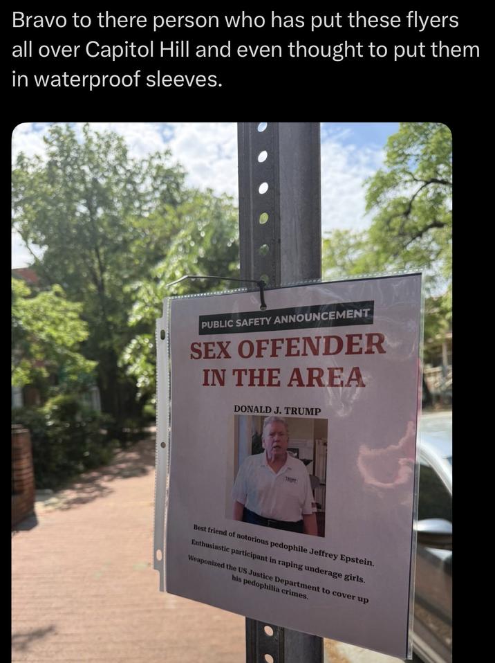 Bravo to there person who has put these flyers all over Capitol Hill and even thought to put them in waterproof sleeves. PUBLIC SAFETY ANNOUNCEMENT SEX OFFENDER IN THE AREA DONALD J. TRUMP TRUME Best friend of notorious p-------- Jeffrey Epstein. Enthusiastic participant in r----- underage girls. Weaponized the US Justice Department to cover up his p--------- crimes.
