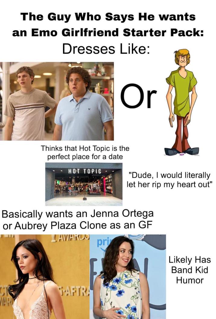 The Guy Who Says He wants an Emo Girlfriend Starter Pack: Dresses Like: Or Thinks that Hot Topic is the perfect place for a date HOT TOPIC "Dude, I would literally let her rip my heart out" Basically wants an Jenna Ortega or Aubrey Plaza Clone as an GF AWARDS pri PAFTRA WAR Likely Has Band Kid Humor