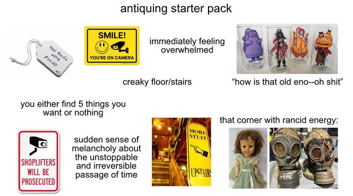 antiquing starter pack SMILE! immediately feeling overwhelmed 1965 Barbie NRFB $25.00 NO YOU'RE ON CAMERA creaky floor/stairs "how is that old eno--oh s---" you either find 5 things you want or nothing SHOPLIFTERS WILL BE PROSECUTED sudden sense of melancholy about the unstoppable and irreversible passage of time MORE STUFF UPSTAIRS BLANKETS that corner with rancid energy: