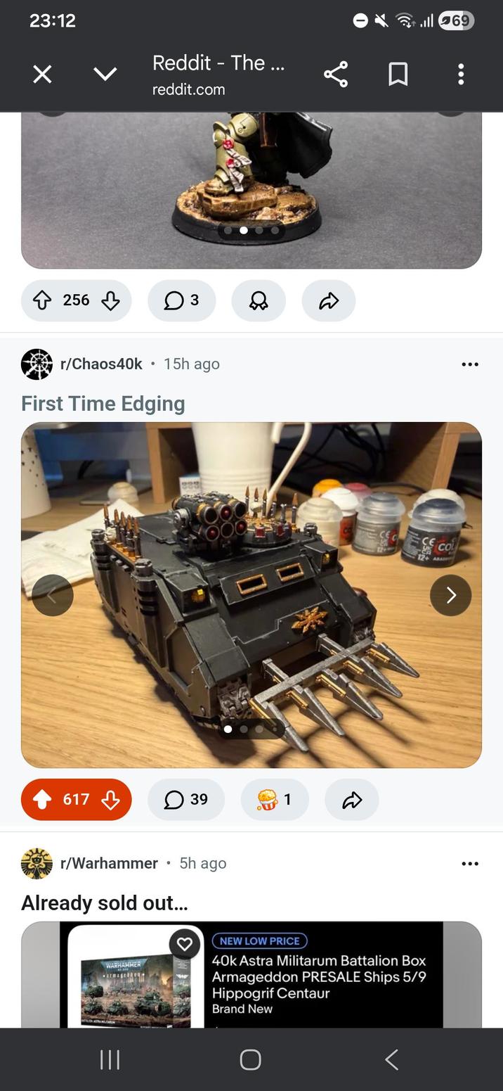 23:12 ✓ Reddit - The ... reddit.com бо 256 ○ 3 ill 69 r/Chaos40k 15h ago ... First Time Edging OO 617 ☐ 39 1 D r/Warhammer • 5h ago Already sold out... COL 12+ ABA WARHAMMER armagedi NEW LOW PRICE 40k Astra Militarum Battalion Box Armageddon PRESALE Ships 5/9 Hippogrif Centaur Brand New ||| ...