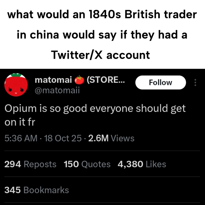 what would an 1840s British trader in china would say if they had a Twitter/X account matomai (STORE... @matomaii Follow Opium is so good everyone should get on it fr 5:36 AM - 18 Oct 25 2.6M Views 294 Reposts 150 Quotes 4,380 Likes 345 Bookmarks