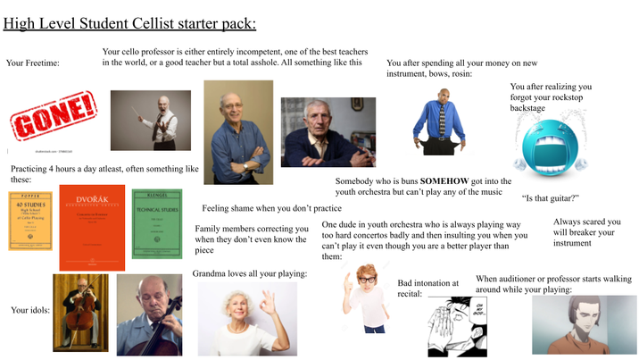 High Level Student Cellist starter pack: Your Freetime: GONE! Your cello professor is either entirely incompetent, one of the best teachers in the world, or a good teacher but a total a------. All something like this Practicing 4 hours a day atleast, often something like these: You after spending all your money on new instrument, bows, rosin: You after realizing you forgot your rockstop backstage FOFFEE 40 STUDIES DVOŘÁK at Cello Playing Your idols: KLENGEL TECHNICAL STUDIES Somebody who is buns SOMEHOW got into the youth orchestra but can't play any of the music Feeling shame when you don't practice Family members correcting you when they don't even know the piece Grandma loves all your playing: "Is that guitar?" One dude in youth orchestra who is always playing way too hard concertos badly and then insulting you when you can't play it even though you are a better player than them: Bad intonation at recital: Always scared you will breaker your instrument When auditioner or professor starts walking around while your playing: