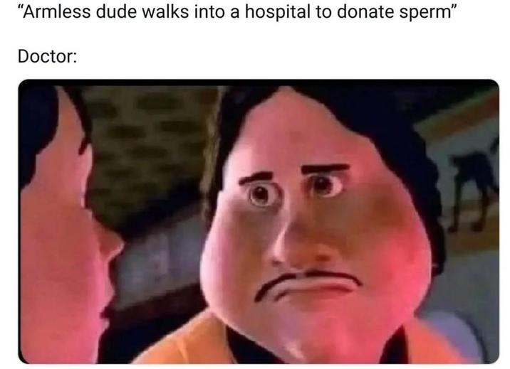 "Armless dude walks into a hospital to donate sperm" Doctor: