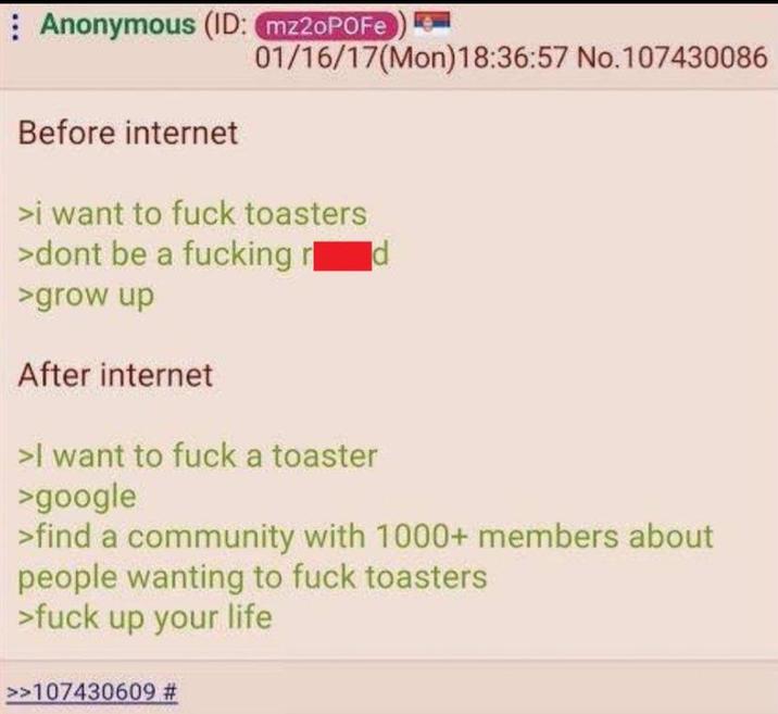 Anonymous (ID: mz2oPOFe Before internet 01/16/17(Mon) 18:36:57 No.107430086 >i want to f--- toasters >dont be a f------ rd >grow up After internet >I want to f--- a toaster >google >find a community with 1000+ members about people wanting to f--- toasters >f--- up your life >>107430609 #