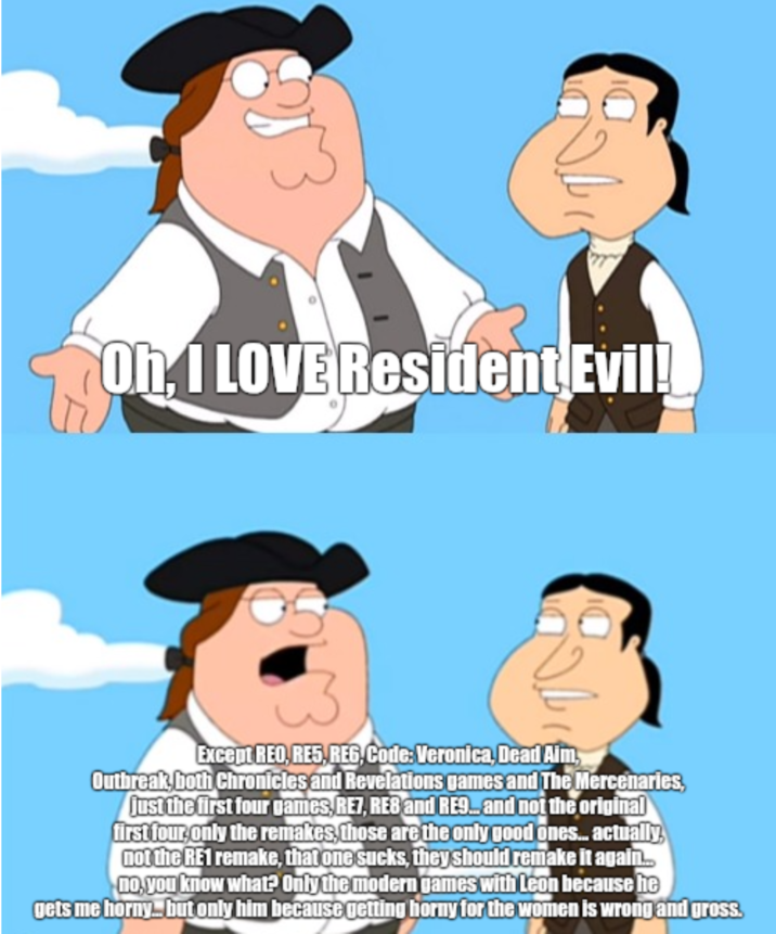 Oh, I LOVE Resident Evil! Except REO, RES, REG, Code: Veronica, Dead Aim, Outbreak, both Chronicles and Revelations games and The Mercenaries, just the first four games, RE7, RE8 and RE9... and not the original first four, only the remakes, those are the only good ones... actually not the RE1 remake, that one sucks, they should remake it again.. no, you know what? Only the modern games with Leon because he gets me horny... but only him because getting horny for the women is wrong and gross.