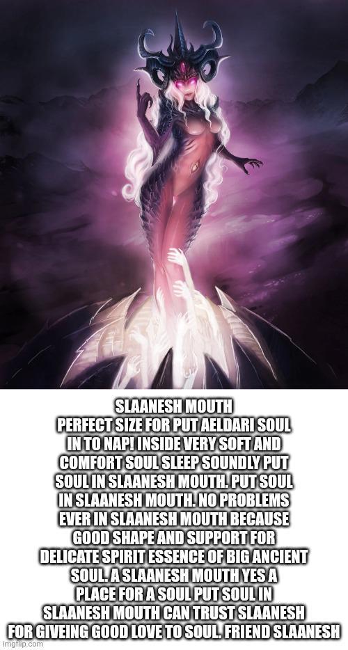 SLAANESH MOUTH PERFECT SIZE FOR PUT AELDARI SOUL IN TO NAP! INSIDE VERY SOFT AND COMFORT SOUL SLEEP SOUNDLY PUT SOUL IN SLAANESH MOUTH. PUT SOUL IN SLAANESH MOUTH. NO PROBLEMS EVER IN SLAANESH MOUTH BECAUSE GOOD SHAPE AND SUPPORT FOR DELICATE SPIRIT ESSENCE OF BIG ANCIENT SOULA SLAANESH MOUTH YES A PLACE FOR A SOUL PUT SOUL IN SLAANESH MOUTH CAN TRUST SLAANESH FOR GIVEING GOOD LOVE TO SOUL FRIEND SLAANESH imgflip.com
