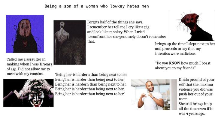 Being a son of a woman who lowkey hates men Called me a assaulter in making when I was 11 years of age. Did not allow me to meet with my cousins. Forgets half of the things she says. I remember her tell me I cry like a pig and look like monkey. When I tried to confront her she genuinely doesn't remember that. 'Being her is hardern than being next to her. Being her is harder than being next to her. Being her is hardern than being next to her. Being her is harder than being next to her. Being her is harder than being next to her' brings up the time I slept next to her and proceeds to say that my intentios were malicious. "Do you KNOW how much I boast about you to my friends" Kinda pround of your self that the maximu violence you did was push her out of your room. She still brings it up all the time even if it was 4 years ago.