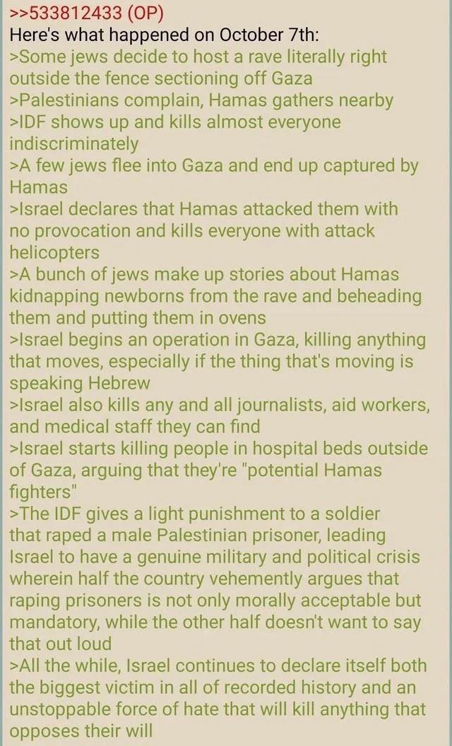 >>533812433 (OP) Here's what happened on October 7th: >Some jews decide to host a rave literally right outside the fence sectioning off Gaza >Palestinians complain, Hamas gathers nearby >IDF shows up and kills almost everyone indiscriminately >A few jews flee into Gaza and end up captured by Hamas >Israel declares that Hamas attacked them with no provocation and kills everyone with attack helicopters >A bunch of jews make up stories about Hamas kidnapping newborns from the rave and beheading them and putting them in ovens >Israel begins an operation in Gaza, killing anything that moves, especially if the thing that's moving is speaking Hebrew >Israel also kills any and all journalists, aid workers, and medical staff they can find >Israel starts killing people in hospital beds outside of Gaza, arguing that they're "potential Hamas fighters" >The IDF gives a light punishment to a soldier that r---- a male Palestinian prisoner, leading Israel to have a genuine military and political crisis wherein half the country vehemently argues that r----- prisoners is not only morally acceptable but mandatory, while the other half doesn't want to say that out loud >All the while, Israel continues to declare itself both the biggest victim in all of recorded history and an unstoppable force of hate that will kill anything that opposes their will