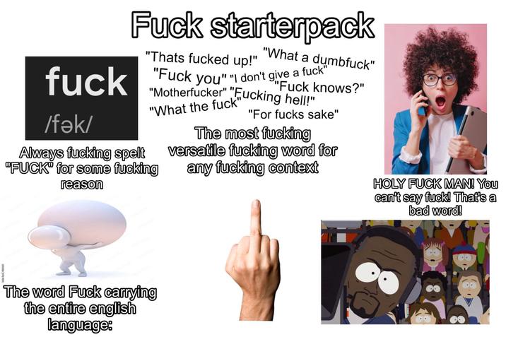 F--- starterpack "Thats f----- up!" "What a d-------" "F--- knows?" f--- "F--- you" "I don't give a f--- /fǝk/ "M-----------" "F------ hell!" "What the f---' Always f------ spelt "F---" for some f------ reason "For f---- sake" The most f------ versatile f------ word for any f------ context HOLY F--- MAN! You can't say f---! That's a bad word! The word F--- carrying the entire english language: