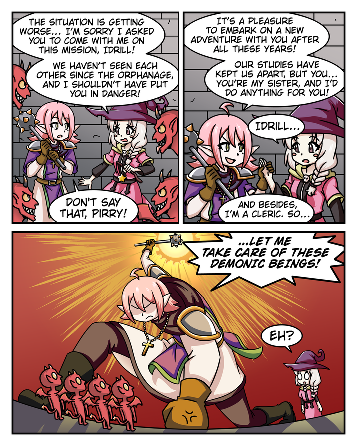 THE SITUATION IS GETTING WORSE... I'M SORRY I ASKED YOU TO COME WITH ME ON THIS MISSION, IDRILL! WE HAVEN'T SEEN EACH OTHER SINCE THE ORPHANAGE, AND I SHOULDN'T HAVE PUT YOU IN DANGER! IT'S A PLEASURE TO EMBARK ON A NEW ADVENTURE WITH YOU AFTER ALL THESE YEARS! OUR STUDIES HAVE KEPT US APART, BUT YOU... YOU'RE MY SISTER, AND I'D DO ANYTHING FOR YOU! IDRILL... DON'T SAY THAT, PIRRY! AND BESIDES, I'M A CLERIC. SO... ...LET ME TAKE CARE OF THESE DEMONIC BEINGS! EH?