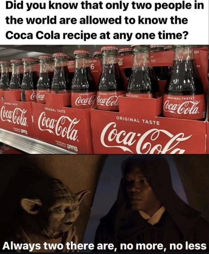 Did you know that only two people in the world are allowed to know the Coca Cola recipe at any one time? 6 bottles 834 es ORIGINAL TASTE Co-Coca ORIGINAL TASTE ORIGINAL TASTE ORIGINAL TASTE AL TASTE Coca-CoCoca-Cola ORIGINAL TASTE ORIGINAL TASTE Coca-Cola Coca-Cola Coca-Cola Coca-Cola Always two there are, no more, no less