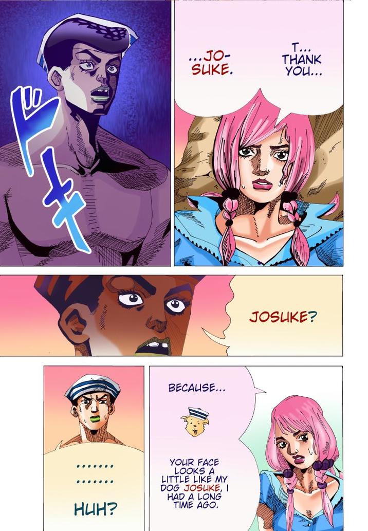 T... ...JO- SUKE. THANK YOU... อย BECAUSE... JOSUKE? HUH? YOUR FACE LOOKS A LITTLE LIKE MY DOG JOSUKE, I HAD A LONG TIME AGO.