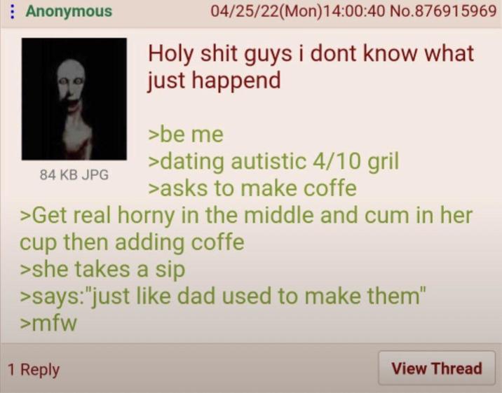 Anonymous 84 KB JPG 04/25/22(Mon)14:00:40 No.876915969 H-------- guys i dont know what just happend >be me >dating autistic 4/10 gril >asks to make coffe >Get real horny in the middle and c-- in her cup then adding coffe >she takes a sip >says: "just like dad used to make them" >mfw 1 Reply View Thread