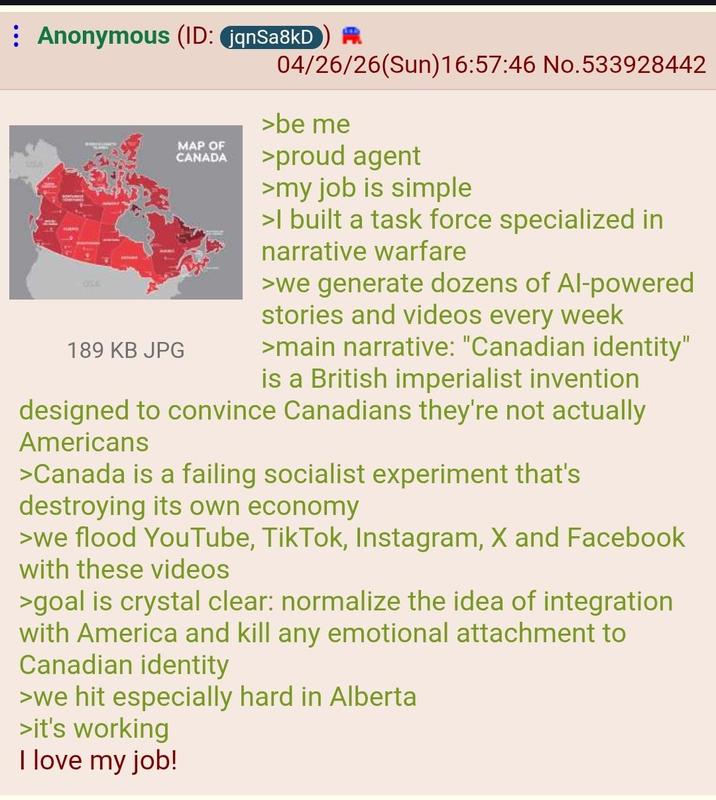 Anonymous (ID: jqnSa8kD 1 4 LICA 189 KB JPG MAP OF CANADA 04/26/26(Sun)16:57:46 No.533928442 >be me >proud agent >my job is simple >I built a task force specialized in narrative warfare >we generate dozens of Al-powered stories and videos every week >main narrative: "Canadian identity" is a British imperialist invention designed to convince Canadians they're not actually Americans >Canada is a failing socialist experiment that's destroying its own economy >we flood YouTube, TikTok, Instagram, X and Facebook with these videos >goal is crystal clear: normalize the idea of integration with America and kill any emotional attachment to Canadian identity >we hit especially hard in Alberta >it's working I love my job!