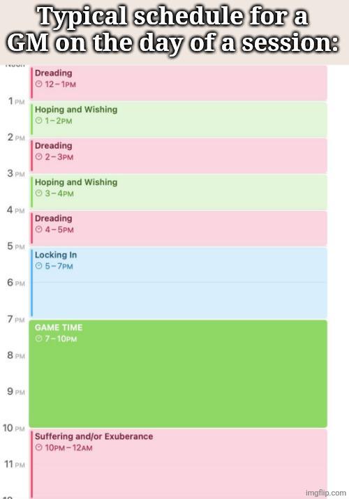 Typical schedule for a GM on the day of a session: 1PM Dreading 12-1PM Hoping and Wishing 01-2PM 2 PM Dreading 2-3PM 3PM Hoping and Wishing 3-4PM 4 PM Dreading 4-5PM 5 PM CO PM Locking In 5-7PM 7 PM 8 PM GAME TIME 07-10PM 9 PM 10 PM Suffering and/or Exuberance 11 PM 10PM-12AM imgflip.com