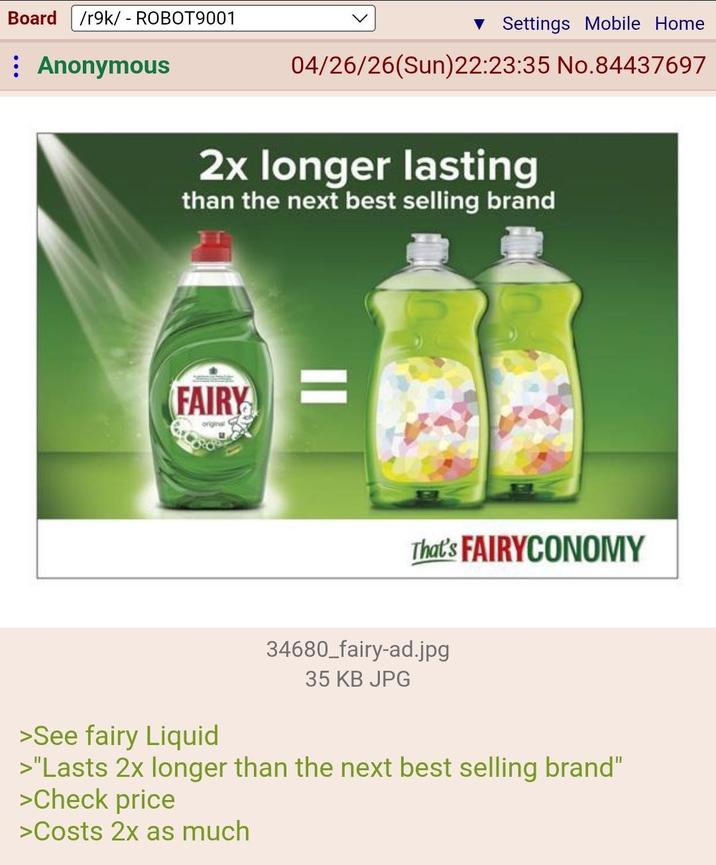 Board /r9k/ - ROBOT9001 Anonymous ▼ Settings Mobile Home 04/26/26(Sun) 22:23:35 No.84437697 2x longer lasting than the next best selling brand FAIRY original G That's FAIRYCONOMY 34680_fairy-ad.jpg 35 KB JPG >See fairy Liquid >"Lasts 2x longer than the next best selling brand" >Check price >Costs 2x as much