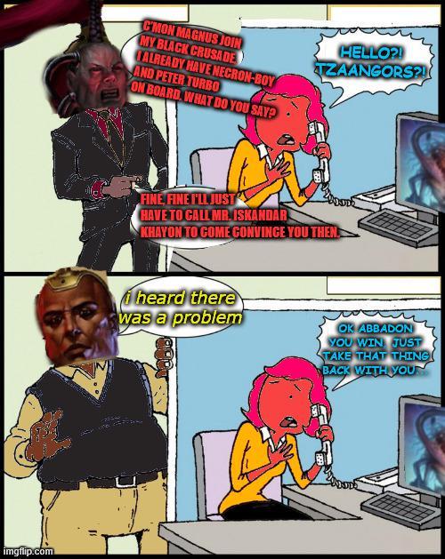 imgflip.com C'MON MAGNUS JOIN MY BLACK CRUSADE TALREADY HAVE NECRON-BOY AND PETER TURBO ON BOARD WHAT DO YOU SAY? HELLO?! TZAANGORS?! FINE FINE I'LL JUST HAVE TO CALL MR. ISKANDAR KHAYON TO COME CONVINCE YOU THEN i heard there was a problem OK ABBADON YOU WIN JUST TAKE THAT THING BACK WITH YOU