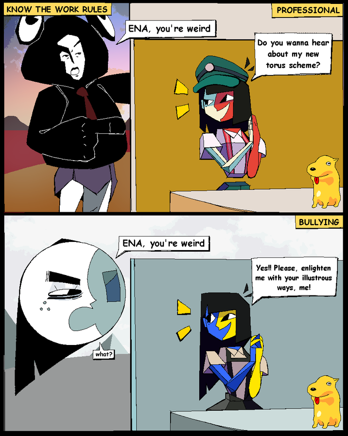 KNOW THE WORK RULES ENA, you're weird 10 PROFESSIONAL Do you wanna hear about my new torus scheme? BULLYING ENA, you're weird Yes!! Please, enlighten me with your illustrous ways, me! what?