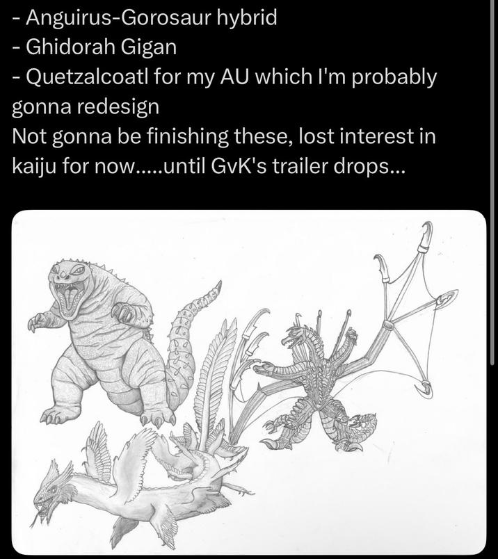 - Anguirus-Gorosaur hybrid Ghidorah Gigan - Quetzalcoatl for my AU which I'm probably gonna redesign Not gonna be finishing these, lost interest in kaiju for now.....until GvK's trailer drops...