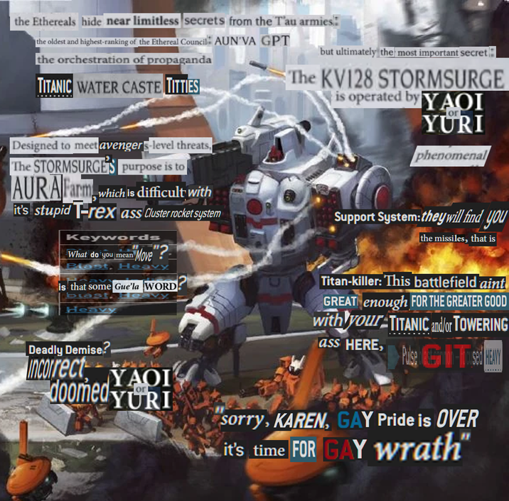 the Ethereals hide near limitless secrets from the T'au armies: the oldest and highest-ranking of the Ethereal Council AUN VA GPT the orchestration of propaganda TITANIC WATER CASTE T------ but ultimately the most important secret The KV128 STORMSURGE is operated by YAOI YURI phenomenal Designed to meet avengers-level threats, The STORMSURGE'S purpose is to AURA Farm, which is difficult with it's stupid T-rex ass Cluster rocket system Keywords What do you mean "Move"? Blast, Heavy is that some Gue'la WORD blast. Heavy Heavy Support System: they will find you the missiles, that is Titan-killer: This battlefield aint GREAT enough FOR THE GREATER GOOD with your TITANIC and/or TOWERING ass HERE, Puise Tsed HEAVY Deadly Demise? Incorrect, YAOI doomed YURI Sorry, KAREN, GAY Pride is OVER it's time FOR GAY wrath
