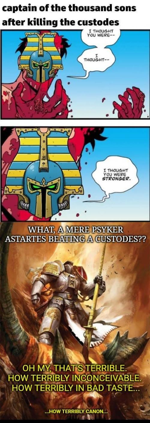 captain of the thousand sons after killing the custodes I THOUGHT YOU WERE-- THOUGHT- I THOUGHT YOU WERE STRONGER. WHAT, A MERE PSYKER ASTARTES BEATING A CUSTODES?? OH MY, THAT'S TERRIBLE. HOW TERRIBLY INCONCEIVABLE. HOW TERRIBLY IN BAD TASTE... ...HOW TERRIBLY CANON...
