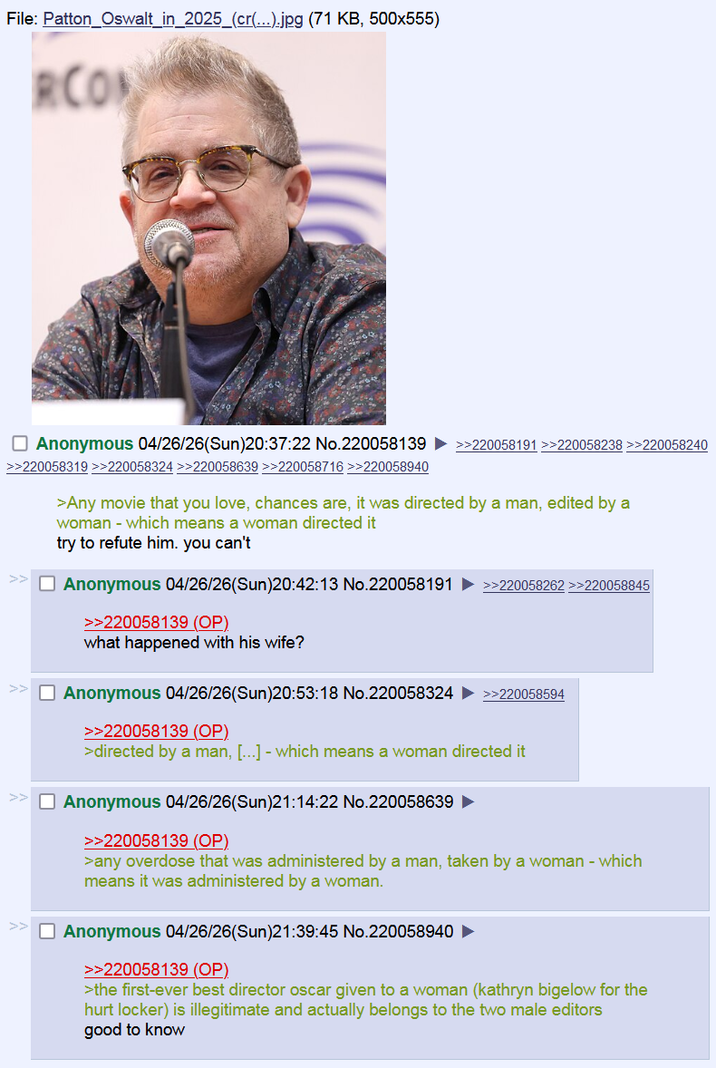 File: Patton Oswalt_in_2025_(cr(...).jpg (71 KB, 500x555) RCO Anonymous 04/26/26(Sun)20:37:22 No.220058139 >>220058319 >>220058324 >>220058639 >>220058716 >>220058940 >>220058191 >>220058238 >>220058240 >Any movie that you love, chances are, it was directed by a man, edited by a woman - which means a woman directed it try to refute him. you can't Anonymous 04/26/26(Sun)20:42:13 No.220058191 >>220058262 >>220058845 >>220058139 (OP) what happened with his wife? Anonymous 04/26/26(Sun)20:53:18 No.220058324 >>220058139 (OP) >>220058594 >directed by a man, [...] - which means a woman directed it Anonymous 04/26/26(Sun)21:14:22 No.220058639 >>220058139 (OP) >any overdose that was administered by a man, taken by a woman - which means it was administered by a woman. Anonymous 04/26/26(Sun)21:39:45 No.220058940 >>220058139 (OP). >the first-ever best director oscar given to a woman (kathryn bigelow for the hurt locker) is illegitimate and actually belongs to the two male editors good to know
