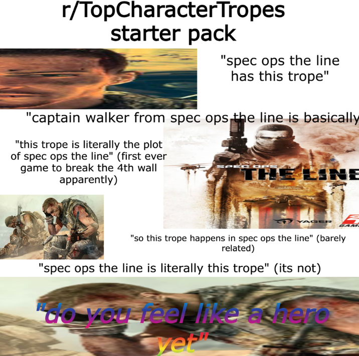 r/TopCharacter Tropes starter pack "spec ops the line has this trope" "captain walker from spec ops the line is basically "this trope is literally the plot of spec ops the line" (first ever game to break the 4th wall apparently) SPEC OPS TH LINE AGER GAM "so this trope happens in spec ops the line" (barely related) "spec ops the line is literally this trope" (its not) to you feel like a bero yet