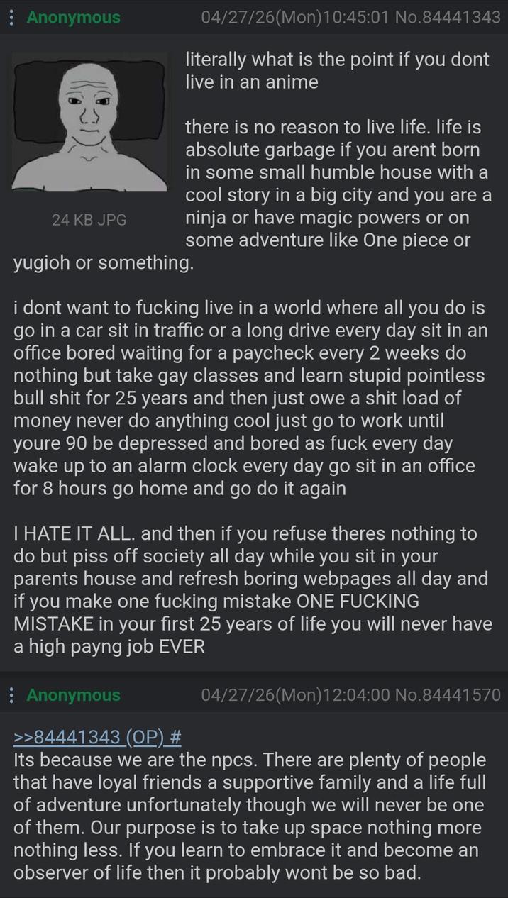 Anonymous 24 KB JPG 04/27/26(Mon) 10:45:01 No.84441343 literally what is the point if you dont live in an anime there is no reason to live life. life is absolute garbage if you arent born in some small humble house with a cool story in a big city and you are a ninja or have magic powers or on some adventure like One piece or yugioh or something. i dont want to f------ live in a world where all you do is go in a car sit in traffic or a long drive every day sit in an office bored waiting for a paycheck every 2 weeks do nothing but take gay classes and learn stupid pointless bull s--- for 25 years and then just owe a s--- load of money never do anything cool just go to work until youre 90 be depressed and bored as f--- every day wake up to an alarm clock every day go sit in an office for 8 hours go home and go do it again I HATE IT ALL. and then if you refuse theres nothing to do but piss off society all day while you sit in your parents house and refresh boring webpages all day and if you make one f------ mistake ONE F------ MISTAKE in your first 25 years of life you will never have a high payng job EVER : Anonymous >>84441343 (OP) # 04/27/26(Mon)12:04:00 No.84441570 Its because we are the npcs. There are plenty of people that have loyal friends a supportive family and a life full of adventure unfortunately though we will never be one of them. Our purpose is to take up space nothing more nothing less. If you learn to embrace it and become an observer of life then it probably wont be so bad.